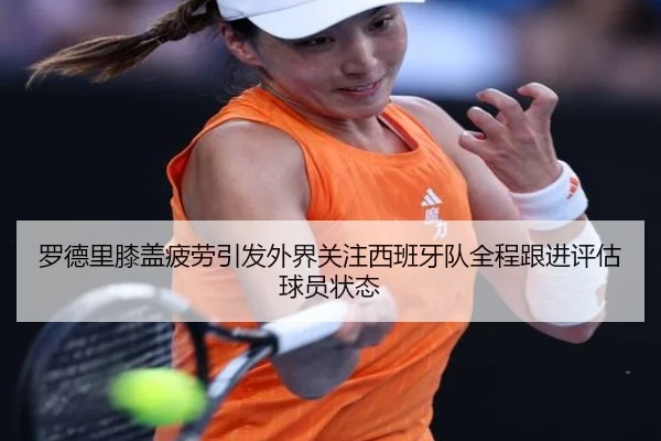 罗德里膝盖疲劳引发外界关注西班牙队全程跟进评估球员状态